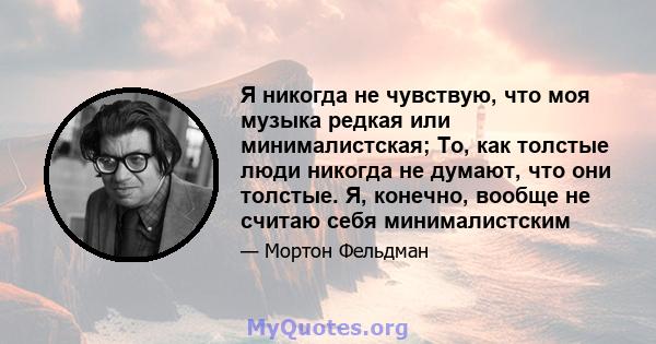 Я никогда не чувствую, что моя музыка редкая или минималистская; То, как толстые люди никогда не думают, что они толстые. Я, конечно, вообще не считаю себя минималистским