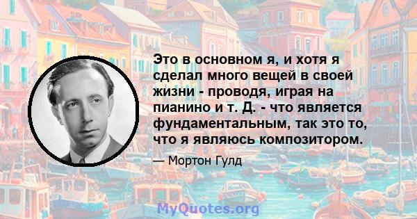 Это в основном я, и хотя я сделал много вещей в своей жизни - проводя, играя на пианино и т. Д. - что является фундаментальным, так это то, что я являюсь композитором.