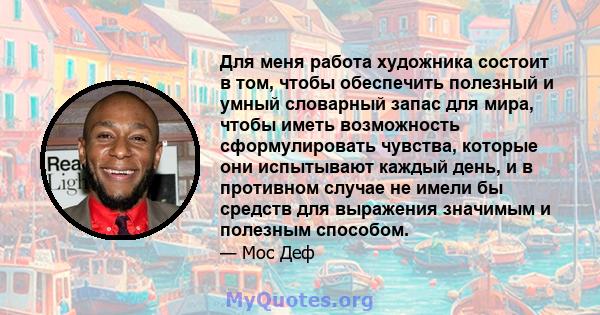 Для меня работа художника состоит в том, чтобы обеспечить полезный и умный словарный запас для мира, чтобы иметь возможность сформулировать чувства, которые они испытывают каждый день, и в противном случае не имели бы