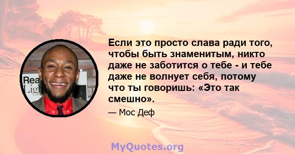 Если это просто слава ради того, чтобы быть знаменитым, никто даже не заботится о тебе - и тебе даже не волнует себя, потому что ты говоришь: «Это так смешно».