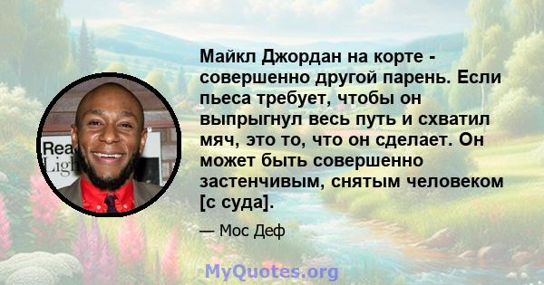 Майкл Джордан на корте - совершенно другой парень. Если пьеса требует, чтобы он выпрыгнул весь путь и схватил мяч, это то, что он сделает. Он может быть совершенно застенчивым, снятым человеком [с суда].