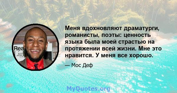 Меня вдохновляют драматурги, романисты, поэты: ценность языка была моей страстью на протяжении всей жизни. Мне это нравится. У меня все хорошо.