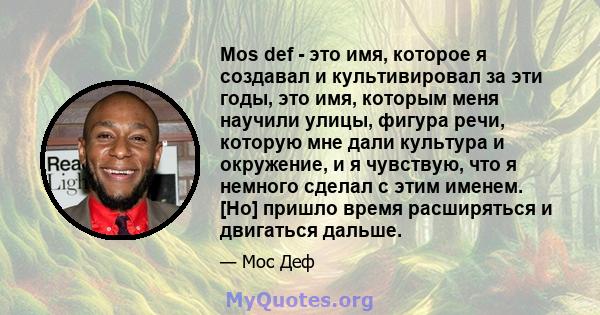 Mos def - это имя, которое я создавал и культивировал за эти годы, это имя, которым меня научили улицы, фигура речи, которую мне дали культура и окружение, и я чувствую, что я немного сделал с этим именем. [Но] пришло