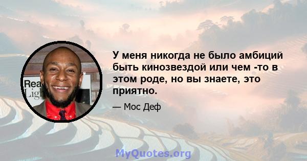 У меня никогда не было амбиций быть кинозвездой или чем -то в этом роде, но вы знаете, это приятно.