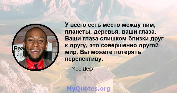 У всего есть место между ним, планеты, деревья, ваши глаза. Ваши глаза слишком близки друг к другу, это совершенно другой мир. Вы можете потерять перспективу.