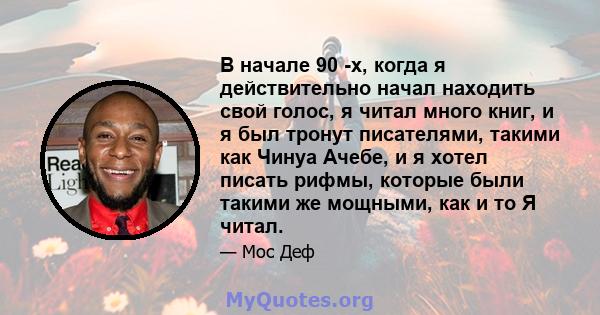 В начале 90 -х, когда я действительно начал находить свой голос, я читал много книг, и я был тронут писателями, такими как Чинуа Ачебе, и я хотел писать рифмы, которые были такими же мощными, как и то Я читал.