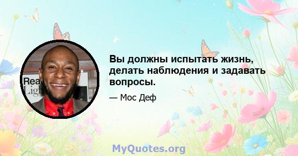 Вы должны испытать жизнь, делать наблюдения и задавать вопросы.