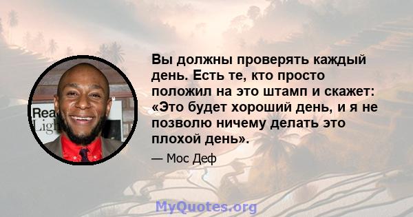 Вы должны проверять каждый день. Есть те, кто просто положил на это штамп и скажет: «Это будет хороший день, и я не позволю ничему делать это плохой день».