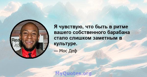 Я чувствую, что быть в ритме вашего собственного барабана стало слишком заметным в культуре.