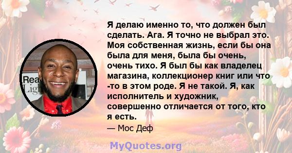 Я делаю именно то, что должен был сделать. Ага. Я точно не выбрал это. Моя собственная жизнь, если бы она была для меня, была бы очень, очень тихо. Я был бы как владелец магазина, коллекционер книг или что -то в этом