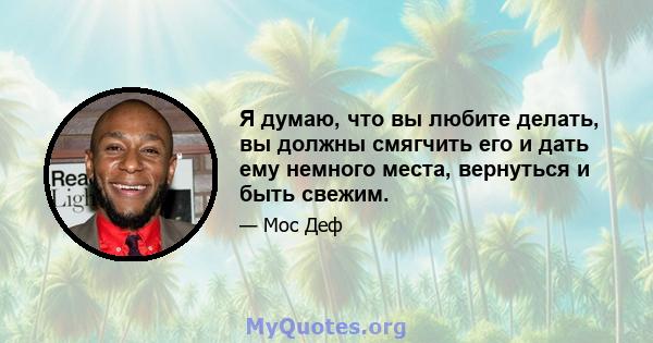 Я думаю, что вы любите делать, вы должны смягчить его и дать ему немного места, вернуться и быть свежим.