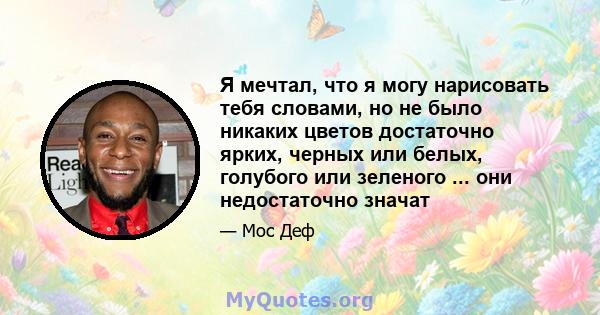 Я мечтал, что я могу нарисовать тебя словами, но не было никаких цветов достаточно ярких, черных или белых, голубого или зеленого ... они недостаточно значат