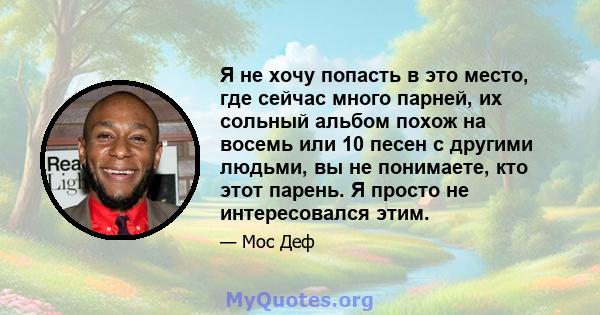 Я не хочу попасть в это место, где сейчас много парней, их сольный альбом похож на восемь или 10 песен с другими людьми, вы не понимаете, кто этот парень. Я просто не интересовался этим.