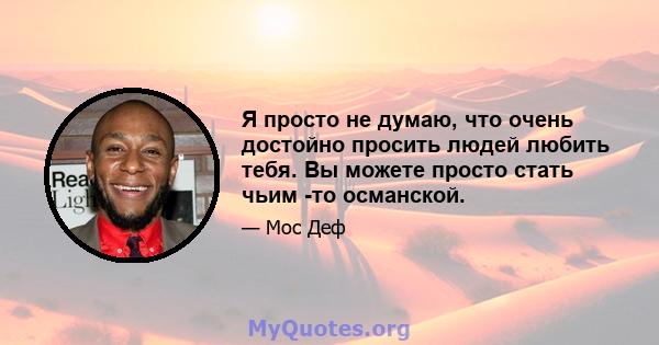 Я просто не думаю, что очень достойно просить людей любить тебя. Вы можете просто стать чьим -то османской.