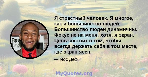 Я страстный человек. Я многое, как и большинство людей. Большинство людей динамичны. Фокус не на меня, хотя, я экран. Цель состоит в том, чтобы всегда держать себя в том месте, где экран ясен.