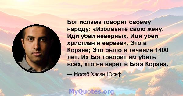 Бог ислама говорит своему народу: «Избивайте свою жену. Иди убей неверных. Иди убей христиан и евреев». Это в Коране; Это было в течение 1400 лет. Их Бог говорит им убить всех, кто не верит в Бога Корана.