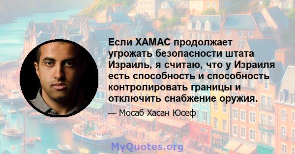 Если ХАМАС продолжает угрожать безопасности штата Израиль, я считаю, что у Израиля есть способность и способность контролировать границы и отключить снабжение оружия.