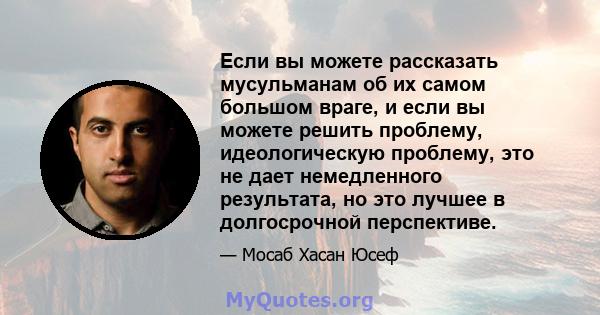 Если вы можете рассказать мусульманам об их самом большом враге, и если вы можете решить проблему, идеологическую проблему, это не дает немедленного результата, но это лучшее в долгосрочной перспективе.