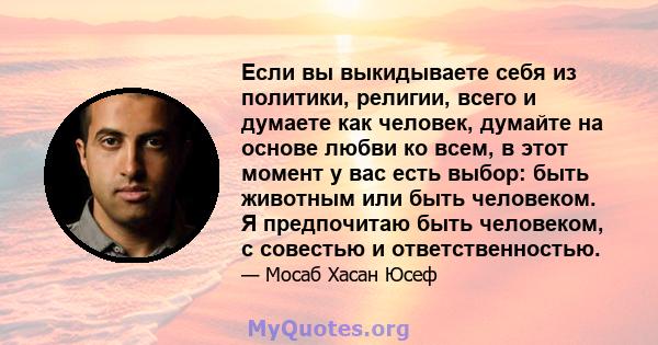 Если вы выкидываете себя из политики, религии, всего и думаете как человек, думайте на основе любви ко всем, в этот момент у вас есть выбор: быть животным или быть человеком. Я предпочитаю быть человеком, с совестью и