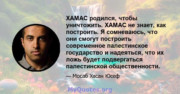 ХАМАС родился, чтобы уничтожить. ХАМАС не знает, как построить. Я сомневаюсь, что они смогут построить современное палестинское государство и надеяться, что их ложь будет подвергаться палестинской общественности.