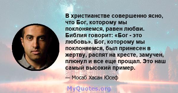 В христианстве совершенно ясно, что Бог, которому мы поклоняемся, равен любви. Библия говорит: «Бог - это любовь». Бог, которому мы поклоняемся, был принесен в жертву, распят на кресте, замучен, плюнул и все еще прощал. 