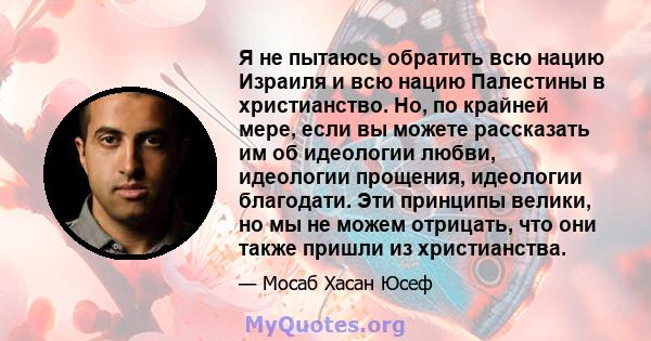 Я не пытаюсь обратить всю нацию Израиля и всю нацию Палестины в христианство. Но, по крайней мере, если вы можете рассказать им об идеологии любви, идеологии прощения, идеологии благодати. Эти принципы велики, но мы не