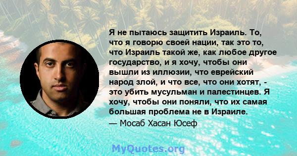 Я не пытаюсь защитить Израиль. То, что я говорю своей нации, так это то, что Израиль такой же, как любое другое государство, и я хочу, чтобы они вышли из иллюзии, что еврейский народ злой, и что все, что они хотят, -