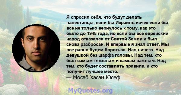 Я спросил себя, что будут делать палестинцы, если бы Израиль исчез-если бы все не только вернулось к тому, как это было до 1948 года, но если бы все еврейский народ отказался от Святой Земли и был снова разбросан. И