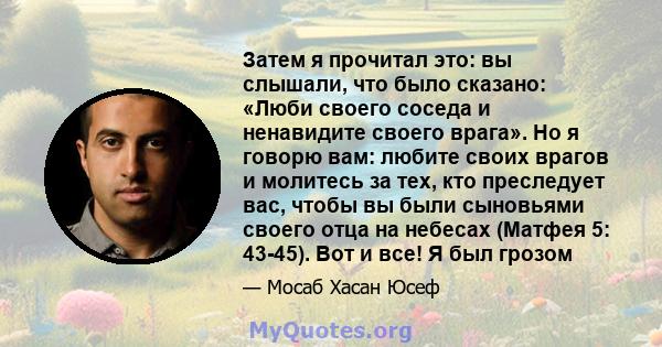 Затем я прочитал это: вы слышали, что было сказано: «Люби своего соседа и ненавидите своего врага». Но я говорю вам: любите своих врагов и молитесь за тех, кто преследует вас, чтобы вы были сыновьями своего отца на