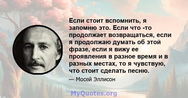 Если стоит вспомнить, я запомню это. Если что -то продолжает возвращаться, если я продолжаю думать об этой фразе, если я вижу ее проявления в разное время и в разных местах, то я чувствую, что стоит сделать песню.