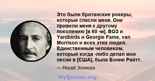 Это были британские рокеры, которые спасли меня. Они привели меня к другому поколению [в 60 -м]. ВОЗ и Yardbirds и Georgie Fame, van Morrison и всех этих людей. Единственным человеком, который когда -либо делал мои