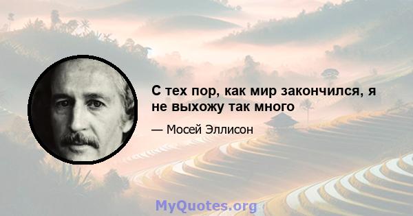 С тех пор, как мир закончился, я не выхожу так много