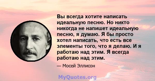 Вы всегда хотите написать идеальную песню. Но никто никогда не напишет идеальную песню, я думаю. Я бы просто хотел написать, что есть все элементы того, что я делаю. И я работаю над этим. Я всегда работаю над этим.