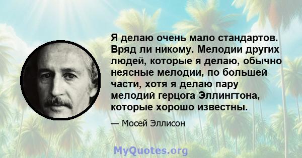 Я делаю очень мало стандартов. Вряд ли никому. Мелодии других людей, которые я делаю, обычно неясные мелодии, по большей части, хотя я делаю пару мелодий герцога Эллингтона, которые хорошо известны.