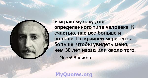 Я играю музыку для определенного типа человека. К счастью, нас все больше и больше. По крайней мере, есть больше, чтобы увидеть меня, чем 30 лет назад или около того.