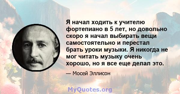 Я начал ходить к учителю фортепиано в 5 лет, но довольно скоро я начал выбирать вещи самостоятельно и перестал брать уроки музыки. Я никогда не мог читать музыку очень хорошо, но я все еще делал это.