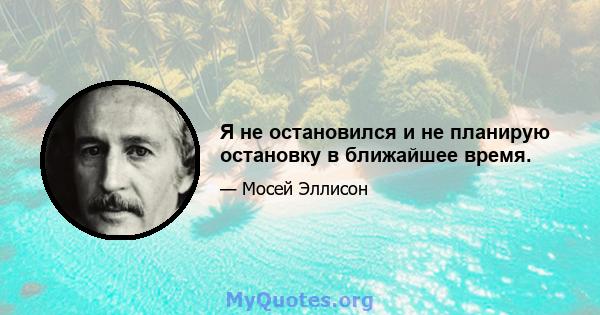 Я не остановился и не планирую остановку в ближайшее время.