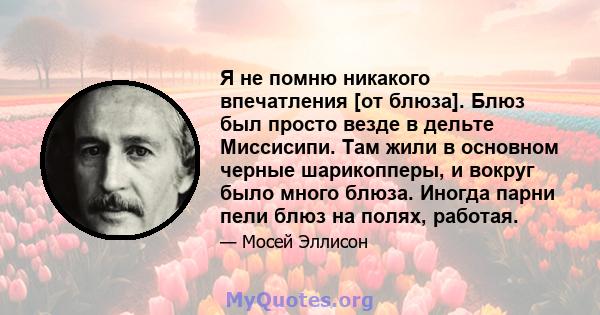 Я не помню никакого впечатления [от блюза]. Блюз был просто везде в дельте Миссисипи. Там жили в основном черные шарикопперы, и вокруг было много блюза. Иногда парни пели блюз на полях, работая.