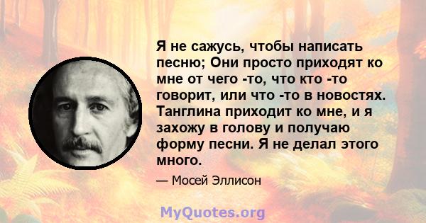 Я не сажусь, чтобы написать песню; Они просто приходят ко мне от чего -то, что кто -то говорит, или что -то в новостях. Танглина приходит ко мне, и я захожу в голову и получаю форму песни. Я не делал этого много.