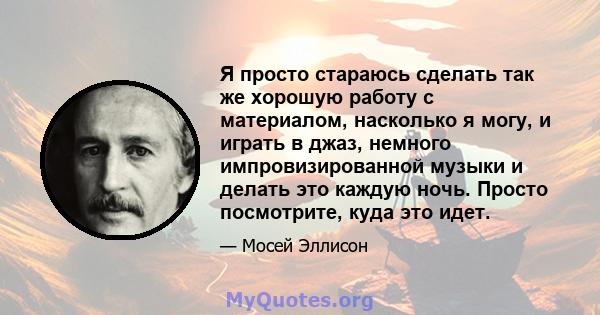 Я просто стараюсь сделать так же хорошую работу с материалом, насколько я могу, и играть в джаз, немного импровизированной музыки и делать это каждую ночь. Просто посмотрите, куда это идет.