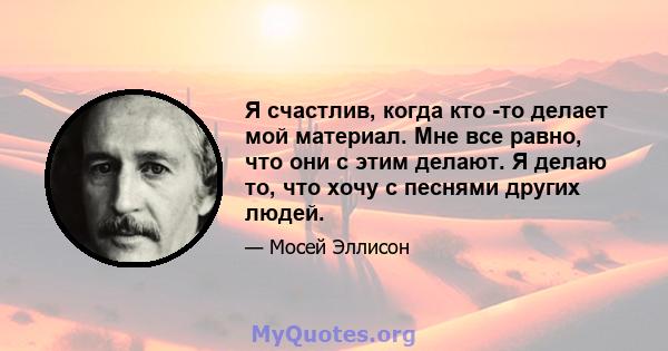 Я счастлив, когда кто -то делает мой материал. Мне все равно, что они с этим делают. Я делаю то, что хочу с песнями других людей.