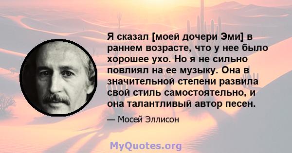 Я сказал [моей дочери Эми] в раннем возрасте, что у нее было хорошее ухо. Но я не сильно повлиял на ее музыку. Она в значительной степени развила свой стиль самостоятельно, и она талантливый автор песен.