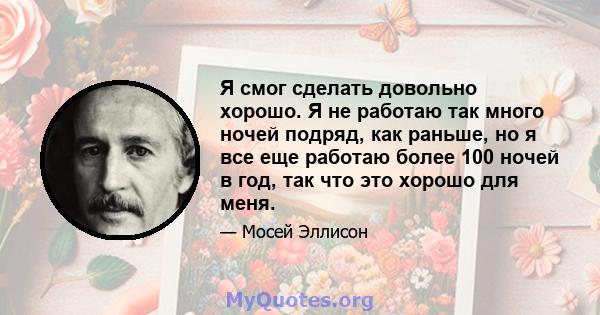 Я смог сделать довольно хорошо. Я не работаю так много ночей подряд, как раньше, но я все еще работаю более 100 ночей в год, так что это хорошо для меня.