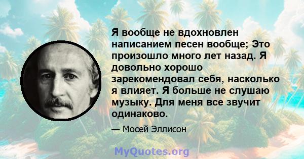 Я вообще не вдохновлен написанием песен вообще; Это произошло много лет назад. Я довольно хорошо зарекомендовал себя, насколько я влияет. Я больше не слушаю музыку. Для меня все звучит одинаково.