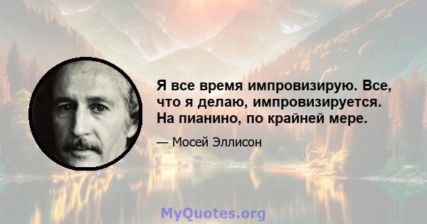 Я все время импровизирую. Все, что я делаю, импровизируется. На пианино, по крайней мере.