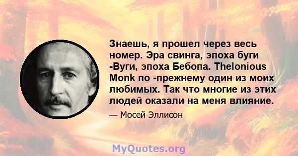 Знаешь, я прошел через весь номер. Эра свинга, эпоха буги -Вуги, эпоха Бебопа. Thelonious Monk по -прежнему один из моих любимых. Так что многие из этих людей оказали на меня влияние.