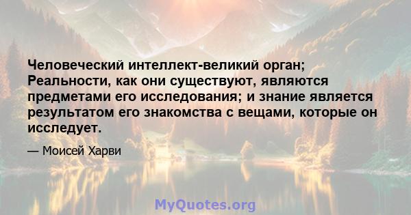 Человеческий интеллект-великий орган; Реальности, как они существуют, являются предметами его исследования; и знание является результатом его знакомства с вещами, которые он исследует.