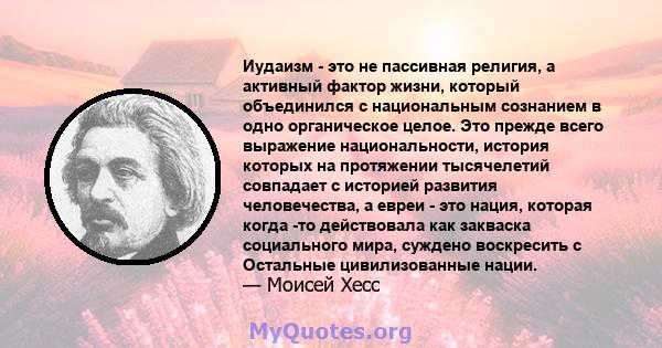 Иудаизм - это не пассивная религия, а активный фактор жизни, который объединился с национальным сознанием в одно органическое целое. Это прежде всего выражение национальности, история которых на протяжении тысячелетий