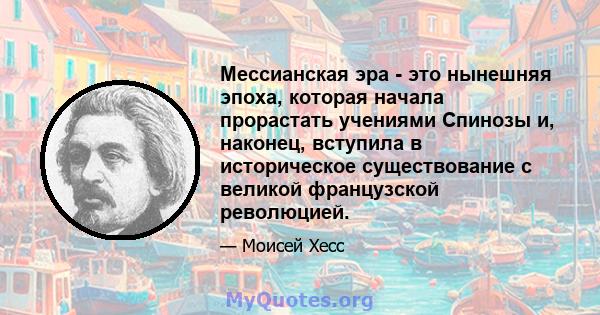 Мессианская эра - это нынешняя эпоха, которая начала прорастать учениями Спинозы и, наконец, вступила в историческое существование с великой французской революцией.