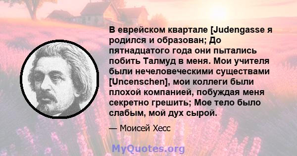 В еврейском квартале [Judengasse я родился и образован; До пятнадцатого года они пытались побить Талмуд в меня. Мои учителя были нечеловеческими существами [Uncenschen], мои коллеги были плохой компанией, побуждая меня